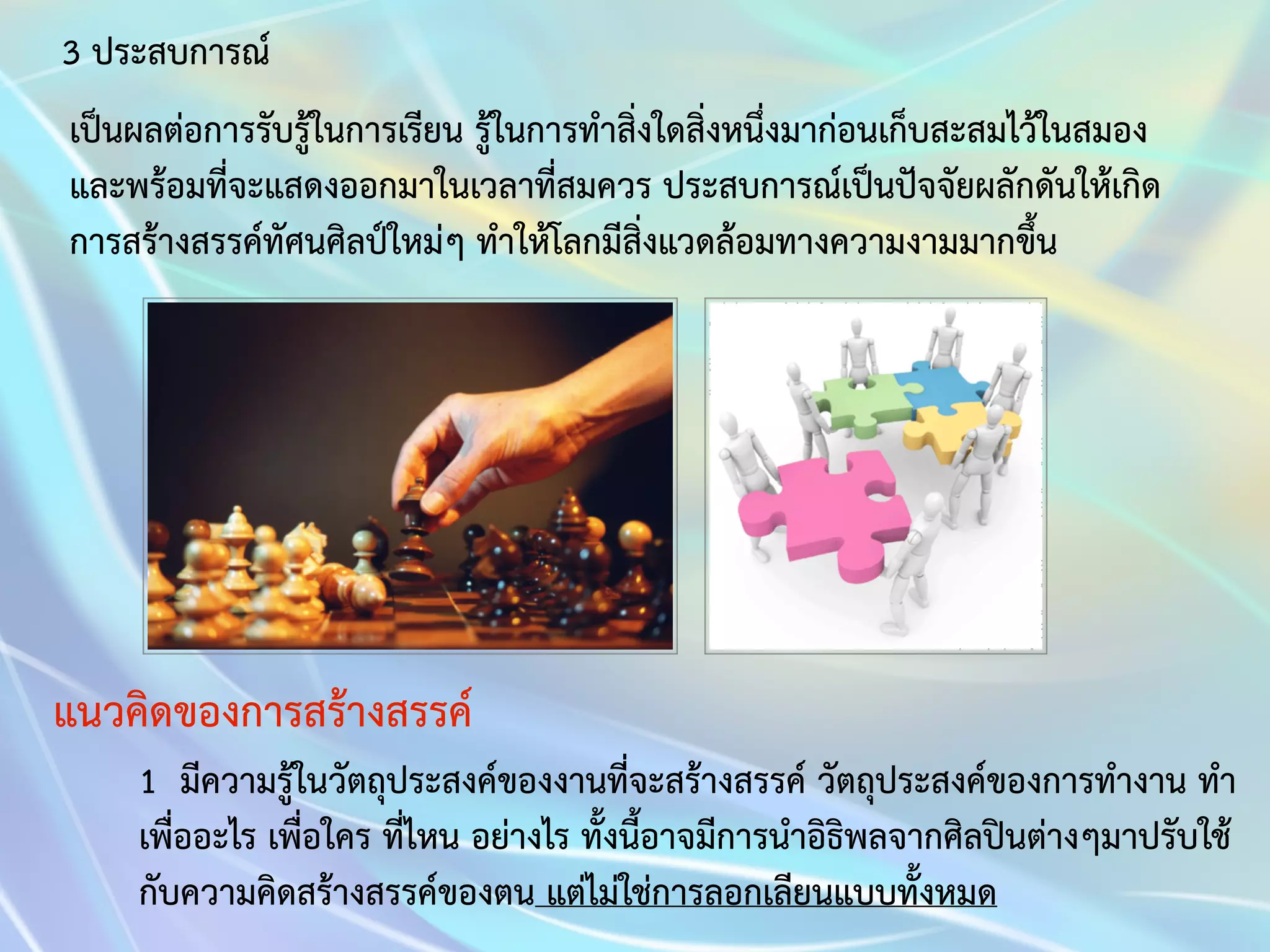 3 ประสบการณ์ 
เป็นผลต่อการรับรู้ในการเรียน รู้ในการทำสิ่งใดสิ่งหนึ่งมาก่อนเก็บสะสมไว้ในสมอง 
และพร้อมที่จะแสดงออกมาในเวลาที่สมควร ประสบการณ์เป็นปัจจัยผลักดันให้เกิด 
การสร้างสรรค์ทัศนศิลป์ใหม่ๆ ทำให้โลกมีสิ่งแวดล้อมทางความงามมากขึ้น 
แนวคิดของการสร้างสรรค์ 
1 มีความรู้ในวัตถุประสงค์ของงานที่จะสร้างสรรค์ วัตถุประสงค์ของการทำงาน ทำ 
เพื่ออะไร เพื่อใคร ที่ไหน อย่างไร ทั้งนี้อาจมีการนำอิธิพลจากศิลปินต่างๆมาปรับใช้ 
กับความคิดสร้างสรรค์ของตน แต่ไม่ใช่การลอกเลียนแบบทั้งหมด 
 