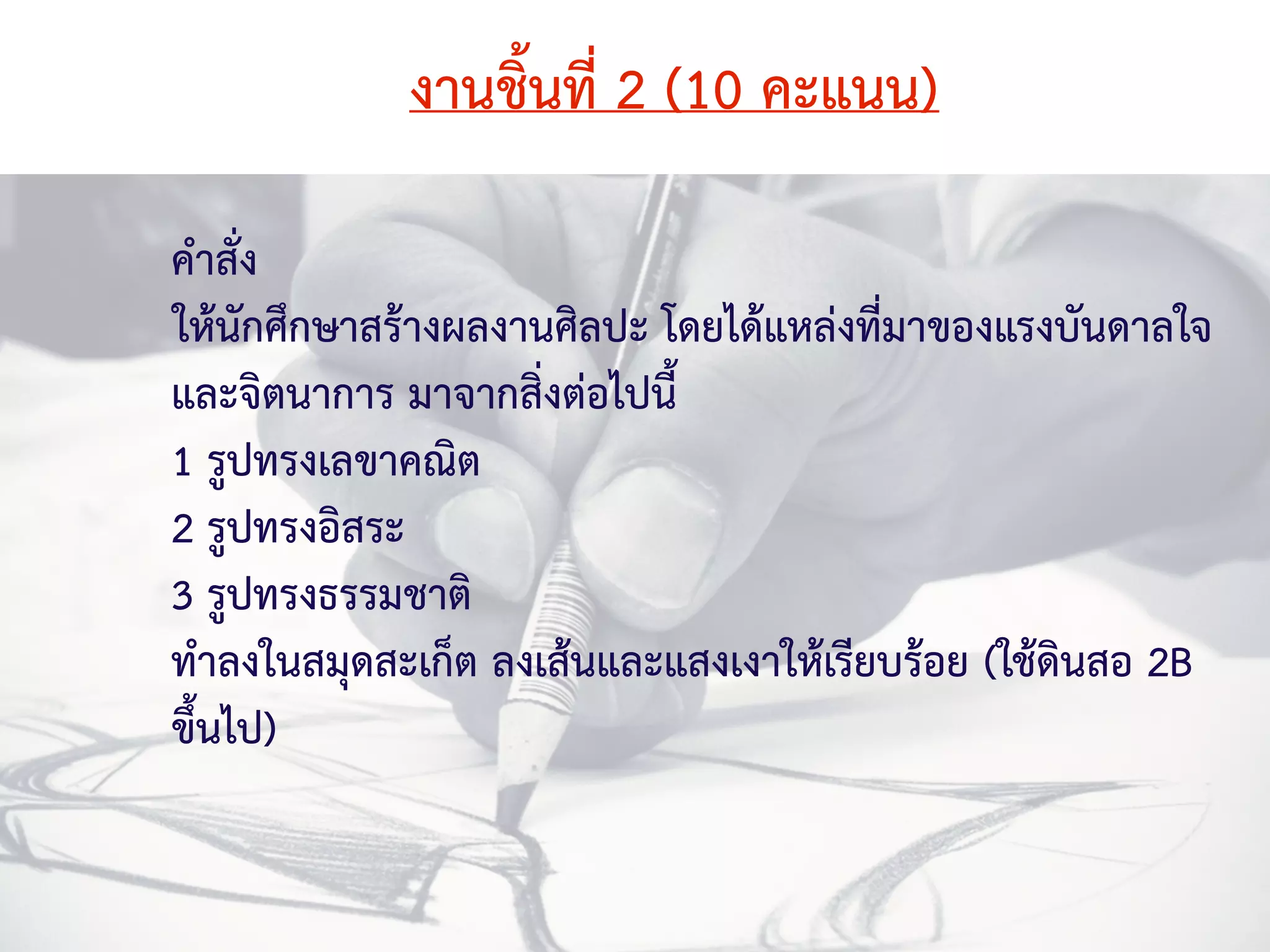 งานชิ้นที่ 2 (10 คะแนน) 
คำสั่ง 
ให้นักศึกษาสร้างผลงานศิลปะ โดยได้แหล่งที่มาของแรงบันดาลใจ 
และจิตนาการ มาจากสิ่งต่อไปนี้ 
1 รูปทรงเลขาคณิต 
2 รูปทรงอิสระ 
3 รูปทรงธรรมชาติ 
ทำลงในสมุดสะเก็ต ลงเส้นและแสงเงาให้เรียบร้อย (ใช้ดินสอ 2B 
ขึ้นไป) 
