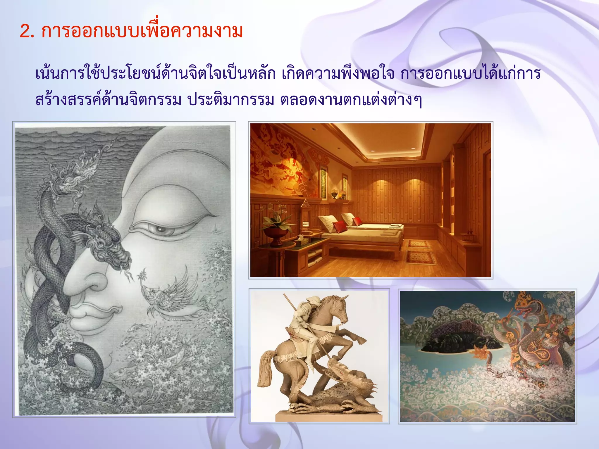 2. การออกแบบเพื่อความงาม 
เน้นการใช้ประโยชน์ด้านจิตใจเป็นหลัก เกิดความพึงพอใจ การออกแบบได้แก่การ 
สร้างสรรค์ด้านจิตกรรม ประติมากรรม ตลอดงานตกแต่งต่างๆ 
 
