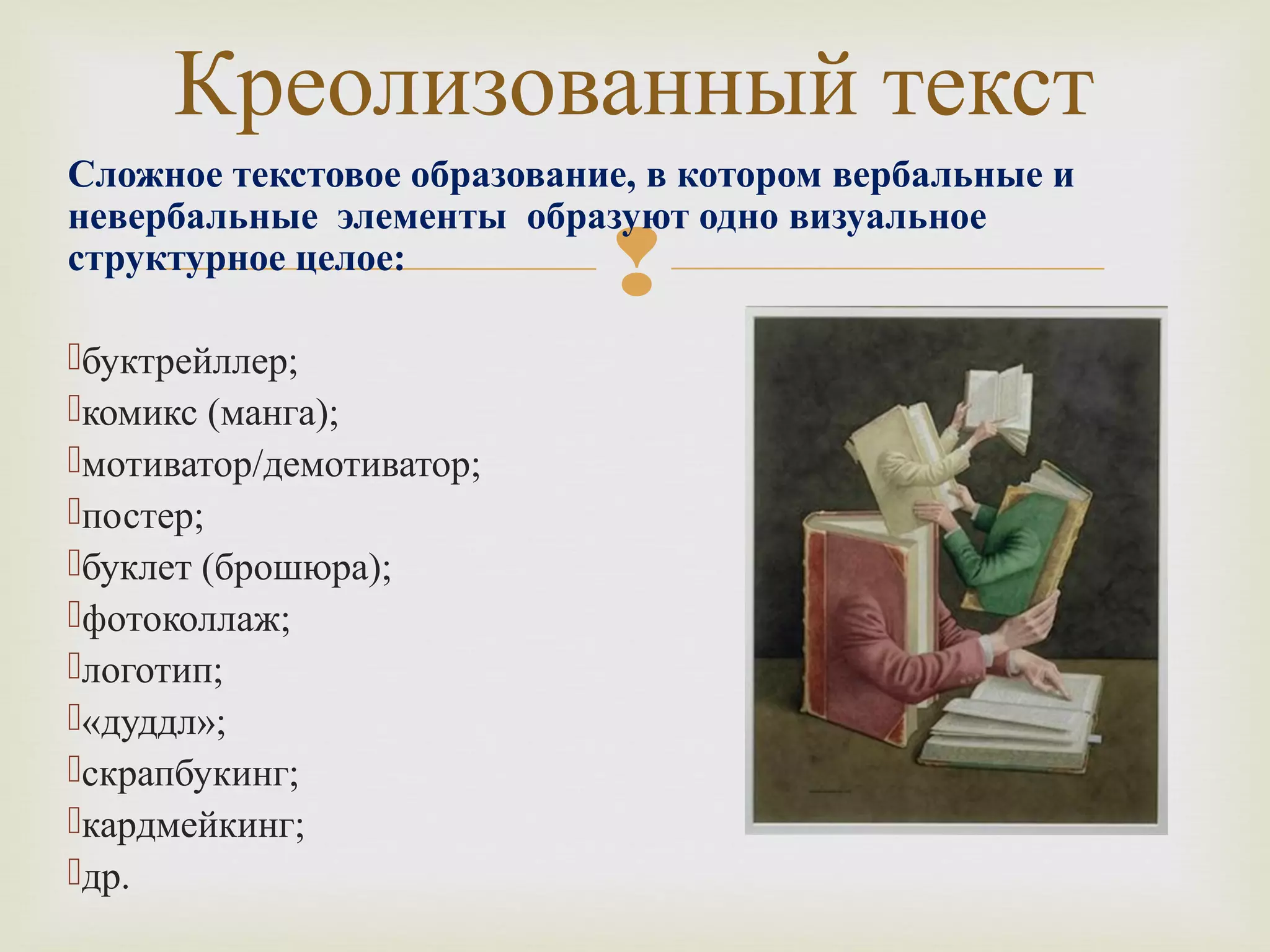 Креолизованный текст 
Сложное текстовое образование, в котором вербальные и 
невербальные элементы образуют одно визуальное 
структурное целое: 
 
буктрейллер; 
комикс (манга); 
мотиватор/демотиватор; 
постер; 
буклет (брошюра); 
фотоколлаж; 
логотип; 
«дуддл»; 
скрапбукинг; 
кардмейкинг; 
др. 
 