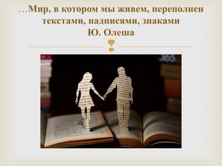 …Мир, в котором мы живем, переполнен 
текстами, надписями, знаками 
Ю. Олеша 
 
 
