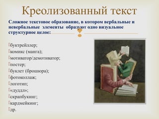 Креолизованный текст 
Сложное текстовое образование, в котором вербальные и 
невербальные элементы образуют одно визуальное 
структурное целое: 
 
буктрейллер; 
комикс (манга); 
мотиватор/демотиватор; 
постер; 
буклет (брошюра); 
фотоколлаж; 
логотип; 
«дуддл»; 
скрапбукинг; 
кардмейкинг; 
др. 
 