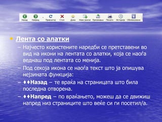 • Лента со алатки 
– Најчесто користените наредби се претставени во 
вид на икони на лентата со алатки, која се наоѓа 
веднаш под лентата со менија. 
– Под секоја икона се наоѓа текст што ја опишува 
нејзината функција: 
– ♦♦Назад − те враќа на страницата што била 
последна отворена. 
– ♦♦Напред − по враќањето, можеш да се движиш 
напред низ страниците што веќе си ги посетил/а. 
 