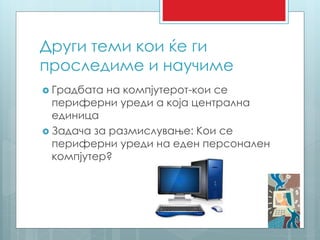 Други теми кои ќе ги 
проследиме и научиме 
 Градбата на компјутерот-кои се 
периферни уреди а која централна 
единица 
 Задача за размислување: Кои се 
периферни уреди на еден персонален 
компјутер? 
 