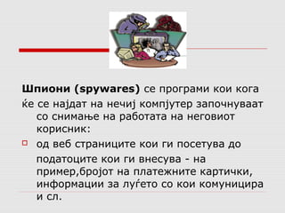 Шпиони (spywares) се програми кои кога 
ќе се најдат на нечиј компјутер започнуваат 
со снимање на работата на неговиот 
корисник: 
 од веб страниците кои ги посетува до 
податоците кои ги внесува - на 
пример,бројот на платежните картички, 
информации за луѓето со кои комуницира 
и сл. 
 