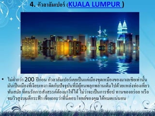 4. กัวลาลัมเปอร์ (KUALA LUMPUR ) 
• ไม่ต่า กว่า 200 ปีก่อน กัวลาลัมเปอร์เคยเป็นแค่เมืองขุดเหมืองของมาเลเซียเท่านั้น 
มันเป็นเมืองที่เงียบเหงา ผิดกับปัจจุบันที่มีผู้คนพลุกพล่านเต็มไปด้วยแหล่งท่องเที่ยว 
ทันสมัย ที่คนรักการสังสรรค์ต้องมาให้ได้ ไม่ว่าจะเป็นการช้อป ทานของอร่อย หรือ 
ชมวิวสูงบนตึกระฟ้า เชื่อเถอะว่าที่นี่ตอบโจทย์ของคุณได้หมดแน่นอน 
 
