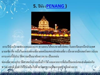 5. ปีนัง (PENANG ) 
เกาะปีนังบริเวณช่องแคบมะละกา ทางตอนใต้ของชายฝั่งทิศตะวันตกเฉียงเหนือประเทศ 
มาเลเซีย คือ หนึ่งในแหล่งท่องเที่ยวยอดนิยมของนักท่องเที่ยว เนื่องจากเมืองจอร์จทาวน์บน 
เกาะแห่งนี้มีประวัติความเป็นมาอันยาวนาน เป็นแหล่ง 
ท่องเที่ยวทางประวัติศาสตร์อย่างหนึ่งก็ว่าได้ แถมจากการที่มันเป็นแหล่งขนส่งติดต่อกับ 
ชาวต่างชาติ ยังทา ให้ปีนังเต็มไปด้วยวัฒนธรรมที่หลากหลายอีกต่างหาก 
 