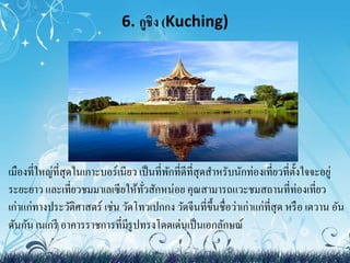 6. กูชิง (Kuching) 
• เมืองที่ใหญ่ที่สุดในเกาะบอร์เนียว เป็นที่พักที่ดีที่สุดสา หรับนักท่องเที่ยวที่ตั้งใจจะอยู่ 
ระยะยาว และเที่ยวชมมาเลเซียให้ทั่วสักหน่อย คุณสามารถแวะชมสถานที่ท่องเที่ยว 
เก่าแก่ทางประวัติศาสตร์ เช่น วัดโทวเปกกง วัดจีนที่ขึ้นชื่อว่าเก่าแก่ที่สุด หรือ เดวาน อัน 
ดันกัน เนเกรี อาคารราชการที่มีรูปทรงโดดเด่นเป็นเอกลักษณ์ 
 