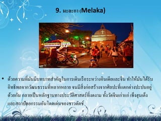 9. มะละกา (Melaka) 
• ด้วยความที่มันมีบทบาทสา คัญในการเดินเรือระหว่างอินเดียและจีน ทา ให้มันได้รับ 
อิทธิพลจากวัฒนธรรมที่หลากหลาย จนมีสิ่งก่อสร้างจากศิลปะที่แตกต่างปะปนอยู่ 
ด้วยกัน กลายเป็นหลักฐานทางประวัติศาสตร์ที่งดงาม ทั้งวัดจีนเก่าแก่ เช็งฮุนเต็ง 
และสถาปัตยกรรมอันโดดเด่นของชาวดัตช์ 
 
