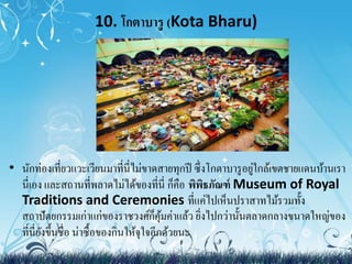 10. โกตาบารู (Kota Bharu) 
• นักท่องเที่ยวแวะเวียนมาที่นี่ไม่ขาดสายทุกปี ซึ่งโกตาบารูอยู่ใกล้เขตชายแดนบ้านเรา 
นี่เอง และสถานที่พลาดไม่ได้ของที่นี่ ก็คือ พิพิธภัณฑ์ Museum of Royal 
Traditions and Ceremonies ที่แค่ไปเห็นปราสาทไม้รวมทั้ง 
สถาปัตยกรรมเก่าแก่ของราชวงศ์ก็คุ้มค่าแล้ว ยิ่งไปกว่านั้นตลาดกลางขนาดใหญ่ของ 
ที่นี่ยังขึ้นชื่อ น่าซื้อของกินให้จุใจอีกด้วยนะ 
 