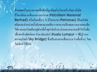 ตึกแฝด๶ปโตรȨส เคยเป็นตึกที่สูงที่สุดในโลกสร้างโดย บริษัท 
ปิโตรเลียม เนชั่นแนล เบอร์ฮาด (Petroliam Nasional 
Berhad) หรือเรียกสั้นๆ ว่า ปิโตรนาส (Petronas) เป็นบริษัท 
ผลิตและจา หน่ายน้า มันของมาเลเซีย เราสามารถยืนชมความงามของตึก 
ได้ภายนอกโดยยืนอยู่ฟากที่น้า พุกา ลังเริงระบา และสามารถเข้าไปในตึก 
เพื่อชมทิวทัศน์ของ กัวลาลัมเปอร์ (Kuala Lumpur – KL) จาก 
สกายบริดจ์ (Sky Bridge) ซึ่งเป็นสะพานเชื่อมระหว่างชั้นที่41 โดย 
ไม่เสียค่าใช้จ่าย 
 