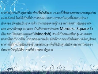 อาคารสุลต่านอับดุลซามัด สร้างขึน้ในปีพ.ศ. 2440 ตัง้ชื่อตามพระนามของสุลต่าน 
แห่งสลังงอร์โดยใช้เป็นที่ทาการของหน่วยงานราชการในยุคที่อังกฤษเข้ามา 
ปกครอง ปัจจุบันเป็นอาคารสานักงานของศาลฎีกา อาคารสุลต่านอับดุลซามัค 
และ หอนาฬิกาสูง 40 เมตร เป็นตัวอาคารเก่าแถบ Merdeka Square ซึ่ง 
เป็น สถาปัตยกรรมแบบมัวร์(Moorish) ส่วนที่เป็นหอนาฬิกาสูง 40 เมตรท 
มักจะเรียกกันว่าเป็น บิ๊กเบนของมาเลเซีย ส่วนด้านบนจะเป็นโดมขนาดใหญ่สีทอง 
อาคารนีส้ร้างเมื่อเป็นเมืองขึน้ของอังกฤษ เพื่อใช้เป็นศูนย์บริหารอาณานิคมของ 
อังกฤษ ปัจจุบันใช้อาคารที่ทาการของรัฐบาล 
 