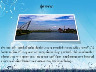 ปุตราจายา 
ปุตราจายา อยู่ห่างจากตัวเมืองกัวลาลัมเปอร์ประมาณ 50 นาที ห่างจากสนามบินนานาชาติไปไม่ 
ไกลนัก บนพื้นที่กว้างใหญ่มหาศาลครอบคลุมพื้นที่เขาทั้งลูก ถูกสร้างขึ้นให้เป็นเมืองใหม่เป็นที่ 
อยู่ของหน่วยราชการ ทุกกกระทรวง ทบวง กรม รวมทั้งรัฐสภา และบ้านของนายกฯ โดยรอบปุ 
ตราจายาจะเป็นพื้นที่บ้านจัดสรรที่สวยงามและคอนโดมีเนียมที่เป็นตึกสูง 
 