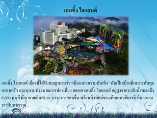 เกนติ้ง ไฮแลนด์ 
เกนติ้ง ไฮแลนด์ เมืองที่ได้รับสมญานามว่า “เมืองแห่งความบันเทิง” นับเป็นเมืองที่เหมาะกับทุก 
ครอบครัว และทุกงบประมาณการท่องเที่ยว ยอดเขาเกนติ้ง ไฮแลนด์ อยู่สูงจากระดับน้า ทะเลถึง 
6,000 ฟุต จึงมีอากาศเย็นสบาย บรรยากาศสดชื่น พร้อมทิวทัศน์ของเทือกเขาเขียวขจีที่สวยงาม 
ราวกับภาพวาด 
 