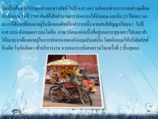 โดยเริ่มต้นจากโปรตุเกส และชาวดัชท์ในปี ค.ศ.1641 หลังจากผ่านการรบอย่างดุเดือด 
กับอังกฤษ ในปี 1795 ดัชท์ก็เสียอา นาจการปกครองให้อังกฤษ และอีก 23 ปีต่อมา มะ 
ละกาก็ต้องเปลี่ยนมาอยู่ในมือของดัชท์อีกคา รบหนึ่ง ตามสนธิสัญญาเวียนนา ในปี 
ค.ศ.1826 อังกฤษเอา เบนโคลีน อาณานิคมแห่งหนึ่งที่อยู่บนเกาะสุมาตราไปแลก ทา 
ให้มะละกาต้องตกอยู่ในการปกครองของอังกฤษนับแต่นั้น โดยอังกฤษให้บริษัทอัสท์ 
อินเดีย ในกัลกัตตา เข้าบริหารงาน จวบจนกระทั่งสงครามโลกครั้งที่ 2 สิ้นสุดลง 
 