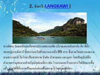 2. ลังกาวี (LANGKAWI ) 
ทางทิศตะวันตกเฉียงเหนือของประเทศมา๶ลเซีย บริเวณทะเลอันดามัน คือ ที่ตั้ง 
ของหมู่เกาะลังกาวี ที่ประกอบไปด้วยเกาะมากถึง 99 เกาะ ซึ่งอวดโฉมความงดงาม 
ตามธรรมชาติ ไม่ว่าจะเป็นชายหาด ป่าฝน ป่าชายเลน และภูเขา โดยปัจจุบันมีสิ่ง 
อา นวยความสะดวกสา หรับนักท่องเที่ยว เช่น โรงแรมและร้านอาหารไปเปิดมากขึ้น 
แล้ว ช่วยให้ที่นี่กลายเป็นแหล่งท่องเที่ยวครบวงโคจรเลยทีเดียว 
 