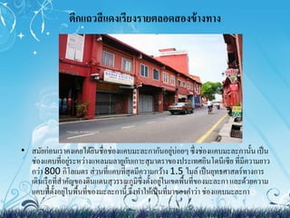 ตึกแถวสีแดงเรียงรายตลอดสองข้างทาง 
• สมัยก่อนเราคงเคยได้ยินชื่อช่องแคบมะละกากันอยู่บ่อยๆ ซึ่งช่องแคบมะละกานั้น เป็น 
ช่องแคบที่อยู่ระหว่างแหลมมลายูกับเกาะสุมาตราของประเทศอินโดนีเซีย ที่มีความยาว 
กว่า 800 กิโลเมตร ส่วนที่แคบที่สุดมีความกว้าง 1.5 ไมล์ เป็นยุทธศาสตร์ทางการ 
เดินเรือที่สา คัญของดินแดนสุวรรณภูมิซึ่งตั้งอยู่ในเขตพื้นที่ของมะละกา และด้วยความ 
แคบที่ตั้งอยู่ในพื้นที่ของมะละกานี้ จึงทา ให้เป็นที่มาของคา ว่า ช่องแคบมะละกา 
 