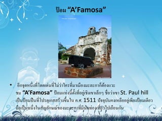 ป้อม “A’Famosa” 
• อีกจุดหนึ่งที่โดดเด่นที่ไม่ว่าใครที่มาเมืองมะละกาก็ต้องแวะ 
ชม “A’Famosa” ป้อมแห่งนี้ตั้งที่อยู่เชิงเขาเล็กๆ ชื่อว่าเขา St. Paul hill 
เป็นป้อมปืนที่โปรตุเกสสร้างขึ้นใน ค.ศ. 1511 ปัจจุบันคงเหลืออยู่เพียงป้อมเดียว 
ถือเป็นหนึ่งในสัญลักษณ์ของมะละกาที่มีนักท่องเที่ยวไปเยือนกัน 
 