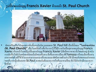 รูปปั้นของนักบุญ Francis Xavier ด้านหน้า St. Paul Church 
• ถัดจากป้อมปืนโปรตุเกสเราเดินขึ้นเขากันนิด บนยอดเขา St. Paul hill เป็นที่ตั้งของ "โบสถ์เซนต์ปอล 
(St. Paul Church)" เป็นโบสถ์ที่สร้างขึ้นใน ค.ศ.1753 ภายในเป็นสุสานของนักบุญ Francis 
Xavier ด้านหน้าโบสถ์มีรูปปั้นของนักบุญ Francis Xavier (ข้อมือขวาขาด) ตั้งโดดเด่นอยู่ สา หรับ 
การเดินขึ้นไปยังโบสถ์เซนต์ปอลนั้นมีสองเส้นทาง คือขึ้นจากทางป้อม A’Famosa หรือจะเลือกขึ้นทาง 
อาคารสตัดธิวท์ก็ได้ ด้านบนสามารถมองมาเห็นทะเลและทัศนียภาพด้านล่างได้ เมื่อชมกันพอหอมปากหอม 
คอแล้ว จากนั้นเดินลงเขา St.Paul จะพบกับต้นมะละกาหรือต้นมะขามป้อม ต้นไม้ประจา เมืองมะละกา 
อีกด้วย 
 