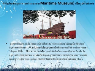 พิพิธภัณฑ์สมุทรศาสตร์มะละกา (Maritime Museum) เป็นรูปเรือสำเภา 
• นอกจากป้อมเก่าแก่แล้ว ในละแวกนี้ยังมีสิ่งน่าสนใจอีกหลายอย่าง ไม่ว่าจะเป็นพิพิธภัณฑ์ 
สมุทรศาสตร์มะละกา (Maritime Museum) เป็นลักษณะของเรือสา เภาจา ลองของชาว 
โปรตุเกส ที่มีชื่อว่า Flora de La Mar ภายในจัดเก็บเรื่องราวของเรือสาเภาในอดีต ตึก 
อนุสรณ์ประกาศอิสรภาพ ภายในจัดเก็บข้อมูลเหตุการณ์การประกาศอิสรภาพของชาวมาเลเซีย 
พระราชวังวังสุลต่านแห่งมะละกา (จา ลอง) ปัจจุบันเปิดเป็นพิพิธภัณฑ์วัฒนธรรม เป็นต้น 
 