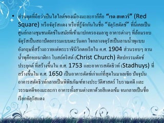 • ส่วนจุดที่ถือว่าเป็นไฮไลต์ของเมืองมะละกาก็คือ “เรด สแควร์” (Red 
Square) หรือจัตุรัสแดง หรือที่รู้จักกันในชื่อ “จัตุรัสดัตช์” ที่นี่เคยเป็น 
ศูนย์กลางชุมชนดัตช์ในสมัยที่เข้ามาปกครองมลายู อาคารต่างๆ ที่ล้อมรอบ 
จัตุรัสเป็นสถาปัตยกรรมแบบตะวันตก ใจกลางจตุรัสเป็นลานน้า พุแบบ 
อังกฤษที่สร้างถวายแด่พระราชินีวิกตอเรียใน ค.ศ. 1904 ส่วนรอบๆ ลาน 
น้า พุคือหอนาฬิกา โบสถ์คริสต์ (Christ Church) ศิลปกรรมดัตช์ 
ประยุกต์ ที่สร้างขึ้นใน ค.ศ. 1753 และอาคารสตัดธิวท์(Stadhuys) ที่ 
สร้างขึ้นใน ค.ศ. 1650 เป็นอาคารดัตช์เก่าแก่ที่สุดในมาเลเซีย ปัจจุบัน 
อาคารสตัดธิวท์กลายเป็นพิพิธภัณฑ์ทางประวัติศาสตร์ โบราณคดีและ 
วรรณคดีของมะละกา อาคารทั้งสามต่างทาด้วยสีแดงเข้ม จนกลายเป็นชื่อ 
เรียกจัตุรัสแดง 
 