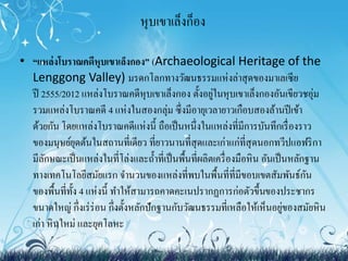 หุบเขาเล็งก็อง 
• “แหล่งโบราณคดีหุบเขาเล็งกอง” (Archaeological Heritage of the 
Lenggong Valley) มรดกโลกทางวัฒนธรรมแห่งล่าสุดของมาเลเซีย 
ปี2555/2012 แหล่งโบราณคดีหุบเขาเล็งกอง ตั้งอยู่ในหุบเขาเล็งกองอันเขียวชอุ่ม 
รวมแหล่งโบราณคดี4 แห่งในสองกลุ่ม ซึ่งมีอายุเวลายาวเกือบสองล้านปีเข้า 
ด้วยกัน โดยแหล่งโบราณคดีแห่งนี้ ถือเป็นหนึ่งในแหล่งที่มีการบันทึกเรื่องราว 
ของมนุษย์ยุดต้นในสถานที่เดียว ที่ยาวนานที่สุดและเก่าแก่ที่สุดนอกทวีปแอฟริกา 
มีลักษณะเป็นแหล่งในที่โล่งและถ้า ที่เป็นพื้นที่ผลิตเครื่องมือหิน อันเป็นหลักฐาน 
ทางเทคโนโลยีสมัยแรก จา นวนของแหล่งที่พบในพื้นที่ที่มีขอบเขตสัมพันธ์กัน 
ของพื้นที่ทั้ง 4 แห่งนี้ ทา ให้สามารถคาดคะเนปรากฏการก่อตัวขึ้นของประชากร 
ขนาดใหญ่ กึ่งเร่ร่อน กึ่งตั้งหลักปักฐานกับวัฒนธรรมที่เหลือให้เห็นอยู่ของสมัยหิน 
เก่า หินใหม่ และยุคโลหะ 
 