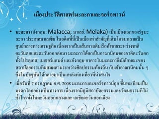 เมืองประวัติศาสตร์มะละกาและจอร์จทาวน์ 
• มะละกา (อังกฤษ:Malacca; มาเลย์:Melaka) เป็นเมืองเอกของรัฐมะ 
ละกา ประเทศมา๶ลเซีย ในอดีตที่นี่เป็นเมืองท่าสา คัญที่เติบโตจนกลายเป็น 
ศูนย์กลางทางเศรษฐกิจ เนื่องจากเป็นเส้นทางเดินเรือค้าขายระหว่างชาติ 
ตะวันตกและตะวันออกต่อมา มะละกาได้ตกเป็นอาณานิคมของชาติตะวันตก 
ทั้งโปรตุเกส, เนเธอร์แลนด์ และอังกฤษ อาคารในมะละกาจึงมีลักษณะของ 
สถาปัตยกรรมที่ผสมผสานระหว่างศิลปกรรมท้องถิ่น กับเจ้าอาณานิคมนั้น ๆ 
ซึ่งในปัจจุบันได้กลายมาเป็นแหล่งท่องเที่ยวที่น่าสนใจ 
• เมื่อวันที่7 กรกฎาคม ค.ศ. 2008 มะละกาและจอร์จทาวน์ถูก ขึ้นทะเบียนเป็น 
มรดกโลกอย่างเป็นทางการ เนื่องจากมีภูมิสถาปัตยกรรมและวัฒนธรรมที่ไม่ 
ซ้า ใครทั้งในตะวันออกกลางและ เอเชียตะวันออกเฉียง 
 