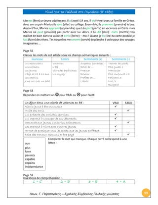 Υλικό για τα Γαλλικά στο Γυμνάσιο (Β’ τάξη) 
Λεων. Γ. Παρτσανάκης – Σχολικός Σύμβουλος Γαλλικής γλώσσας 99 
Léo est (être) un jeune adolescent. Il a (avoir) 14 ans. Il vit (vivre) avec sa famille en Grèce. Avec son copain Marios ils vont (aller) au collège. Ensemble, ils prennent (prendre) le bus. Aujourd’hui, Marios apprend (apprendre) que Léo part (partir) en vacances en Crète mais Marios ne peut (pouvoir) pas partir avec lui. Alors, il lui dit (dire) : mets (mettre) ton maillot de bain dans ta valise et écris (écrire) – moi ! Quand je lis (lire) ta carte postale je fais (faire) des rêves. Tes nouvelles me servent (servir) de planche à voile pour des voyages imaginaires … 
Page 56 
Classez les mots de cet article sous les champs sémantiques suivants : 
Jeunesse 
Loisirs 
Sentiments (+) 
Sentiments (-) 
Les adolescents 
Les enfants, 
Les jeunes 
L’âge de 12 à 13 ans 
Les copains 
Je ne suis pas un bébé 
Vacances 
L’été 
Vivre des expériences 
Un voyage 
Superbes (vacances) 
Rêver de … 
Proposer 
Réussir 
Profiter de … 
Liberté 
Trainer des pieds 
Etre guidé, e 
Manipuler 
Être confronté, e à 
Fatigant, e 
Nul, le 
Ringard 
Page 58 Répondez en mettant un  pour VRAI ou  pour FAUX 
Le séjour dans une colonie de vacances en été : 
VRAI 
FAUX 
Aide le jeune à être autonome 
 
Invite des amis 
 
Lui présente des activités sportives 
 
Lui apprend à s’occuper de ses vêtements 
 
Demande aux jeunes d’aider les animateurs 
 
Les apprend à Vivre avec d’autres jeunes 
 
Permet de pratiquer tous les sports que les jeunes préfèrent 
 
Faire des travaux manuels et être payé 
 
Complétez le mot qui manque. Chaque carré correspond à une lettre : 
Page 59 
Questions de compréhension : 
1 = C 
2 = B 
3 = B 
4 = A 
aux 
plus 
faire 
parents 
capable 
copains 
indépendance 
 