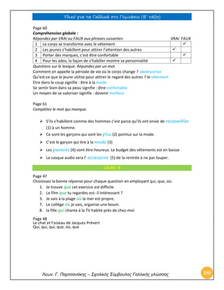 Υλικό για τα Γαλλικά στο Γυμνάσιο (Β’ τάξη) 
Λεων. Γ. Παρτσανάκης – Σχολικός Σύμβουλος Γαλλικής γλώσσας 100 
Page 60 Compréhension globale : Répondez par VRAI ou FAUX aux phrases suivantes VRAI FAUX 
1 
Le corps se transforme avec le vêtement 
 
2 
Les jeunes s’habillent pour attirer l’attention des autres 
 
3 
Porter des marques, c’est être confortable 
 
4 
Pour les ados, la façon de s’habiller montre sa personnalité 
 
Questions sur le lexique. Répondez par un mot Comment on appelle la période de vie où le corps change ? adolescence Qu’est-ce que le jeune utilise pour attirer le regard des autres ? le vêtement Etre dans le coup signifie : être à la mode Se sentir bien dans sa peau signifie : être confortable Un moyen de se valoriser signifie : devenir meilleur Page 61 Complétez le mot qui manque. 
 S’ils s’habillent comme des hommes c’est parce qu’ils ont envie de ressembler (1) à un homme.  Ce sont les garçons qui sont les plus (2) pointus sur la mode.  C’est le garçon qui tire à la mode (3)  Les parents (4) vont être heureux. Le budget des vêtements est en baisse  Le casque audio sera l’ accessoire (5) de la rentrée à ne pas louper. Unité 5 
Page 47 
Choisissez la bonne réponse pour chaque question en employant qui, que, où: 
1. Je trouve que cet exercice est difficile. 
2. Le film que tu regardes est- il intéressant ? 
3. Je vais à la plage où la mer est propre. 
7. Le collège où je vais, organise une boum. 
8. la fille qui chante à la TV habite près de chez-moi 
Page 48 
Le chat et l’oiseau de Jacques Prévert 
Qui, qui, qui, que, où, que  