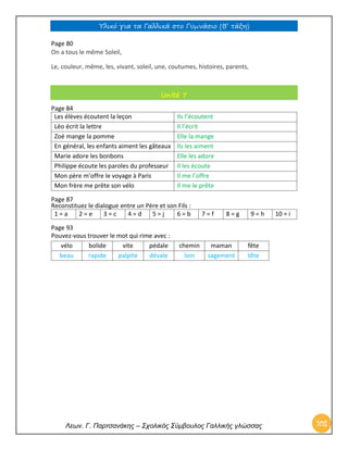 Υλικό για τα Γαλλικά στο Γυμνάσιο (Β’ τάξη) 
Λεων. Γ. Παρτσανάκης – Σχολικός Σύμβουλος Γαλλικής γλώσσας 102 
Page 80 On a tous le même Soleil, 
Le, couleur, même, les, vivant, soleil, une, coutumes, histoires, parents, Unité 7 
Page 84 
Les élèves écoutent la leçon 
Ils l’écoutent 
Léo écrit la lettre 
Il l’écrit 
Zoé mange la pomme 
Elle la mange 
En général, les enfants aiment les gâteaux 
Ils les aiment 
Marie adore les bonbons 
Elle les adore 
Philippe écoute les paroles du professeur 
Il les écoute 
Mon père m’offre le voyage à Paris 
Il me l’offre 
Mon frère me prête son vélo 
Il me le prête 
Page 87 
Reconstituez le dialogue entre un Père et son Fils : 
1 = a 
2 = e 
3 = c 
4 = d 
5 = j 
6 = b 
7 = f 
8 = g 
9 = h 
10 = i 
Page 93 
Pouvez-vous trouver le mot qui rime avec : 
vélo 
bolide 
vite 
pédale 
chemin 
maman 
fête 
beau 
rapide 
palpite 
dévale 
loin 
sagement 
tête 
 