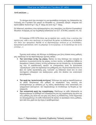 Υλικό για τα Γαλλικά στο Γυμνάσιο (Β’ τάξη) 
Λεων. Γ. Παρτσανάκης – Σχολικός Σύμβουλος Γαλλικής γλώσσας 103 
Αντί επιλόγου … 
Το πόνημα αυτό έχει συνταχτεί σε μια προσπάθεια συνέχισης της διδασκαλία της Γαλλικής στο Γυμνάσιο και μπορεί να θεωρηθεί ως ‘γλωσσική γέφυρα’ ανάμεσα στο πρώτο βιβλίο Action.fr-gr 1 της Α’ τάξης και αυτό της Γ’ τάξης. 
Οι διδακτικές προτάσεις είναι προσαρμοσμένες στις απαιτήσεις του Κοινού Ευρωπαϊκού Πλαισίου Αναφοράς για την Εκμάθηση/Διδασκαλία των Ξ.Γ. (CECRL) επιπέδου Α1, Α2. 
Ο Comenius (1592-1670) έλεγε για το σχολείο του: «αυτός είναι ο κανόνας στο σχολείο μας: κάθε τι που οφείλουμε να γνωρίζουμε θα πρέπει να διδάσκεται με τη βοήθεια των ίδιων των πραγμάτων δηλαδή να τα παρουσιάζουμε ανάλογα με τις δυνατότητες, πραγματικά ή φανταστικά, ώστε να μπορούμε να τα αγγίξουμε, να τα ακούσουμε και να τα γευτούμε…» 
Έχοντας αυτά υπόψη, εάν θέλουμε να διδάξουμε μια ξένη γλώσσα στους μαθητές μας, οφείλουμε να την παρουσιάζουμε έχοντας υπόψη : 
 Την κουλτούρα αυτής της χώρας. Πρέπει να τους δώσουμε την ευκαιρία να ακούσουν τη μουσική αυτής της χώρας, να δουν ταινίες, να διαβάσουν βιβλία να δοκιμάσουν τυπικές γεύσεις, να τους μιλήσουμε για την ιστορία της, τη γεωγραφία της κλπ. Ο εκπαιδευτικός οφείλει να ενσωματώσει αυτά τα πολιτιστικά ‘αξιοπερίεργα’ μέσα στο σχεδιασμό του μαθήματός του. Η μόνη δυσκολία είναι να βρει τον τρόπο αξιοποίησης μιας ‘curiosité’ ως διδακτικό υλικό που να είναι ταυτόχρονα ενδιαφέρον και παιδαγωγικό, μέσα στο πλαίσιο του αναλυτικού προγράμματος. 
 Την αρχή της ‘φυσιολογικής συνέχειας’. Κάνουμε την αρχή με παραδείγματα με τα οποία επιτρέπουμε στο μαθητή να συμπεράνει τους κανόνες και ολοκληρώνουμε με ασκήσεις με τις οποίες αποσκοπούμε στην κατανόηση του γραμματικού φαινομένου. Δεν παραλείπουμε να συνδέσουμε τη θεωρία με την εφαρμογή. 
 Την ουσιαστική αρχή της ευχαρίστησης. Οφείλουμε σε κάθε διδασκαλία να δημιουργήσουμε το αίσθημα του ενδιαφέροντος και της ευχαρίστησης όχι μόνο για τους μαθητές μας αλλά και για εμάς τους ίδιους ως διδάσκοντες. Είναι σημαντικό να υπογραμμίσουμε ότι κάθε διδασκαλία θα πρέπει να προσφέρει στους μαθητές, πριν από όλα, χαρά και όχι άγχος ή προβληματισμό. 
 