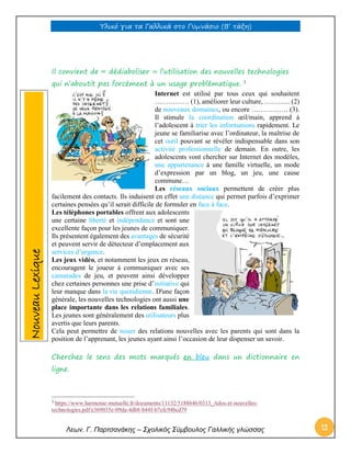 Υλικό για τα Γαλλικά στο Γυμνάσιο (Β’ τάξη) 
Λεων. Γ. Παρτσανάκης – Σχολικός Σύμβουλος Γαλλικής γλώσσας 12 
Il convient de « dédiaboliser » l’utilisation des nouvelles technologies qui n’aboutit pas forcément à un usage problématique. 3 
Internet est utilisé par tous ceux qui souhaitent …………… (1), améliorer leur culture, ………... (2) de nouveaux domaines, ou encore ……………. (3). Il stimule la coordination oeil/main, apprend à l’adolescent à trier les informations rapidement. Le jeune se familiarise avec l’ordinateur, la maîtrise de cet outil pouvant se révéler indispensable dans son activité professionnelle de demain. En outre, les adolescents vont chercher sur Internet des modèles, une appartenance à une famille virtuelle, un mode d’expression par un blog, un jeu, une cause commune… 
Les réseaux sociaux permettent de créer plus facilement des contacts. Ils induisent en effet une distance qui permet parfois d’exprimer certaines pensées qu’il serait difficile de formuler en face à face. 
Les téléphones portables offrent aux adolescents une certaine liberté et indépendance et sont une excellente façon pour les jeunes de communiquer. Ils présentent également des avantages de sécurité et peuvent servir de détecteur d’emplacement aux services d’urgence. 
Les jeux vidéo, et notamment les jeux en réseau, encouragent le joueur à communiquer avec ses camarades de jeu, et peuvent ainsi développer chez certaines personnes une prise d’initiative qui leur manque dans la vie quotidienne. D'une façon générale, les nouvelles technologies ont aussi une place importante dans les relations familiales. Les jeunes sont généralement des utilisateurs plus avertis que leurs parents. 
Cela peut permettre de nouer des relations nouvelles avec les parents qui sont dans la position de l’apprenant, les jeunes ayant ainsi l’occasion de leur dispenser un savoir. 
Cherchez le sens des mots marqués en bleu dans un dictionnaire en ligne. 
3 https://www.harmonie-mutuelle.fr/documents/11132/5188646/0313_Ados-et-nouvelles- technologies.pdf/e369035e-09da-4db8-b44f-b7efc94bcd79 Nouveau Lexique  