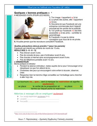 Υλικό για τα Γαλλικά στο Γυμνάσιο (Β’ τάξη) 
Λεων. Γ. Παρτσανάκης – Σχολικός Σύμβουλος Γαλλικής γλώσσας 13 
Quelques « bonnes pratiques »6 4ESS A 
6 MESSAGES CLÉS (POUR LES ADOS) 
1. Ton image n’appartient qu’à toi. 
2. La photo des autres, elle n’appartient qu’à eux. 
3. Souviens-toi que Facebook est une entreprise commerciale dont l’objectif principal est de vendre de la publicité. 
4. Ton profil sur Facebook ne doit être accessible qu’à tes amis – contrôler le paramétrage. 
5. Facebook n’a pas la même conception que nous de la vie privée. 
6. N’oublie jamais que les recruteurs consultent Facebook. 
Quelles précautions dois-je prendre ? (pour les parents) 
Facebook est interdit aux enfants de moins de 13 ans. 
RÈGLE DES 3 - 6 - 9 - 12 
 Pas d’écran avant 3 ans. 
 Pas de console de jeux, pas d’ordinateur avant 6 ans. 
 Pas d’accès à Internet sans accompagnement avant 9 ans. 
 Pas de téléphone portable avant 12 ans. 
L’ORDINATEUR 
Bonnes pratiques et ordinateur 
 Pendant la séance ordinateur, restez auprès de lui pour l’encourager et lui réexpliquer ce que l’on attend de lui. 
 Choisissez des jeux qui encouragent votre enfant à écouter, observer, créer. 
 Respectez bien la tranche d’âge conseillée sur l’emballage sans chercher à aller trop vite. 
La tournure ne… que… sert à marquer la restriction et signifie seulement. Ne se place avant le verbe de la proposition et que se place devant le terme sur lequel porte la restriction. Réécrivez 2 messages clés en employant seulement  Ton image appartient seulement à toi.  La photo ………………………………………………………  Ton profil …………………………………………………… 
4 http://www.orne.fr/sites/www.orne.fr/files/fichiers/parution/12/03/intermede6.pdf Reportage  