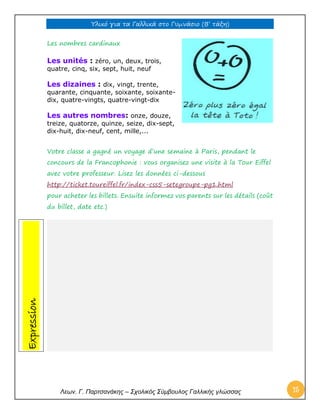Υλικό για τα Γαλλικά στο Γυμνάσιο (Β’ τάξη) 
Λεων. Γ. Παρτσανάκης – Σχολικός Σύμβουλος Γαλλικής γλώσσας 15 
Les nombres cardinaux 
Les unités : zéro, un, deux, trois, quatre, cinq, six, sept, huit, neuf 
Les dizaines : dix, vingt, trente, quarante, cinquante, soixante, soixante- dix, quatre-vingts, quatre-vingt-dix Les autres nombres: onze, douze, treize, quatorze, quinze, seize, dix-sept, dix-huit, dix-neuf, cent, mille,... Votre classe a gagné un voyage d’une semaine à Paris, pendant le concours de la Francophonie : vous organisez une visite à la Tour Eiffel avec votre professeur. Lisez les données ci-dessous http://ticket.toureiffel.fr/index-css5-setegroupe-pg1.html pour acheter les billets. Ensuite informez vos parents sur les détails (coût du billet, date etc.) 
Expression  