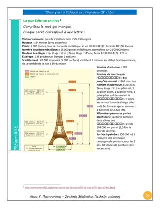 Υλικό για τα Γαλλικά στο Γυμνάσιο (Β’ τάξη) 
Λεων. Γ. Παρτσανάκης – Σχολικός Σύμβουλος Γαλλικής γλώσσας 16 
La tour Eiffel en chiffres 5 
Complétez le mot qui manque. 
Chaque carré correspond à une lettre : 
Visiteurs annuels : près de 7 millions dont 75% d’étrangers 
Hauteur : 324 mètres (avec antennes) 
Poids : 7 300 tonnes pour la charpente métallique, et un  (1) total de 10 100 tonnes 
Nombre de pièces métalliques : 18 000 pièces métalliques assemblées par 2 500 000 rivets 
Hauteur des étages : 1er étage : 57 m ; 2ème étage : 115 m ; 3ème  (2) : 276 m 
Éclairage : 336 projecteurs (lampes à sodium) 
Scintillement : 20 000 ampoules (5 000 par face) scintillent 5 minutes au début de chaque heure, 
de la tombée de la nuit à 1h du matin 
Nombre d’antennes : 120 antennes 
Nombre de marches par l’ (3) Est jusqu’au sommet : 1665 marches 
Nombre d’ascenseurs : Du sol au 2ème étage : 5 (1 au pilier est, 1 au pilier ouest, 1 au pilier nord, 1 privé pilier sud desservant le (4) « Jules Verne » et 1 monte-charge pilier sud). Du 2ème étage au sommet : 2 batteries de 2 duo lifts. 
Kilomètres parcourus par les ascenseurs : la course cumulée des cabines des (5) est de 103 000 km par an (2,5 fois le tour de la terre). 
Surface à peindre : 250 000 m2 à recouvrir lors de chaque campagne de peinture, tous les 7 ans. 60 tonnes de peinture sont nécessaires. 
5 http://www.toureiffel.paris/tout-savoir-sur-la-tour-eiffel/la-tour-eiffel-en-chiffres.html Reportage  