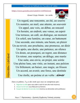 Υλικό για τα Γαλλικά στο Γυμνάσιο (Β’ τάξη) 
Λεων. Γ. Παρτσανάκης – Σχολικός Σύμβουλος Γαλλικής γλώσσας 18 
https://www.youtube.com/watch?v=V5FFtxl18ck 
Grand Corps Malade : Un verbe 
Dans ce poème, il y a des mots que vous ne comprenez pas : 
1. Regardez la vidéo pour vous aider à saisir le sens des mots inconnus. 
2. Classer les 62 mots sous Masculin ou Féminin. 
3. Essayer de deviner le sens des mots inconnus ou demandez votre professeur. 
Un regard, une rencontre, un été, un sourire Un numéro, un mail, une attente, un souvenir Un appel, une voix, un début, un rencard Un horaire, un endroit, une venue, un espoir Une terrasse, un café, un dialogue, un moment Un soleil, une lumière, un coeur, un battement Une seconde, une minute, une heure, un plaisir Un au-revoir, une prochaine, une promesse, un désir Un après, une durée, une patience, un silence Un doute, un pourquoi, un regret, une distance Un retour, une surprise, un déluge, une marée Une suite, une envie, un projet, une soirée Une pleine lune, une virée, un instant, une pulsion Un frôlement, un baiser, une magie, un frisson Un accord, un avenir, une force, une destinée Une étoile, un poème et un verbe : aimer Nouveau Lexique  