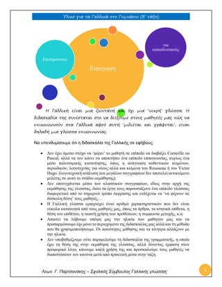 Υλικό για τα Γαλλικά στο Γυμνάσιο (Β’ τάξη) 
Λεων. Γ. Παρτσανάκης – Σχολικός Σύμβουλος Γαλλικής γλώσσας 1 
Εισαγωγή 
Επισημάνσεις 
για 
εκπαιδευτικούς 
Η Γαλλική είναι μια ζωντανή και όχι μια ‘νεκρή’ γλώσσα. Η διδασκαλία της συνίσταται στο να δείξουμε στους μαθητές μας πώς να επικοινωνούν στα Γαλλικά αφού αυτή ‘μιλιέται και γράφεται’, είναι δηλαδή μια γλώσσα επικοινωνίας. 
Να υπενθυμίσουμε ότι η διδασκαλία της Γαλλικής σε εφήβους: 
 Δεν έχει άμεσο στόχο να ‘φέρει’ το μαθητή σε επίπεδο να διαβάζει Corneille ou Pascal, αλλά να τον κάνει να αποκτήσει ένα επίπεδο επικοινωνίας, κυρίως ένα μέσο πολιτισμικής κατανόησης, όπως η ανάγνωση αυθεντικών κειμένων, περιοδικών, λογοτεχνίας για νέους αλλά και κείμενα του Rousseau ή του Victor Hugo. (λογοτεχνική ανάλυση των μεγάλων συγγραφέων δεν αποτελεί αντικείμενο μελέτης σε αυτό το στάδιο εκμάθησης). 
 Δεν επιτυγχάνεται μέσω των κλασσικών συγγραφέων, ιδίως στην αρχή της εκμάθησης της γλώσσας, διότι τα έργα τους παρουσιάζουν ένα επίπεδο γλώσσας διαφορετικό από το σημερινό τρόπο έκφρασης και ενδέχεται να ‘να φέρουν σε δύσκολη θέση’ τους μαθητές… 
 Η Γαλλική γλώσσα εμπεριέχει έναν αριθμό χαρακτηριστικών που δεν είναι εύκολα κατανοητά από τους μαθητές μας, όπως τα άρθρα, τα κτητικά επίθετα, η θέση του επιθέτου, η σωστή χρήση των προθέσεων, η συμφωνία μετοχής, κ.α. 
 Απαιτεί να λάβουμε υπόψη μας την ηλικία των μαθητών μας και να προσαρμόσουμε όχι μόνο το περιεχόμενο της διδασκαλίας μας αλλά και τη μέθοδο που θα χρησιμοποιήσουμε. Οι ικανότητες μάθησης και τα κίνητρα αλλάζουν με την ηλικία. 
 Δεν υποβαθμίζουμε ούτε παραμελούμε τη διδασκαλία της γραμματικής, η οποία έχει τη θέση της στην εκμάθηση της γλώσσας, αλλά δίνοντας έμφαση στον προφορικό λόγο, κάνουμε καλή χρήση της και προσκαλούμε τους μαθητές να διαπιστώσουν τον κανόνα μετά από πρακτική μέσα στην τάξη.  