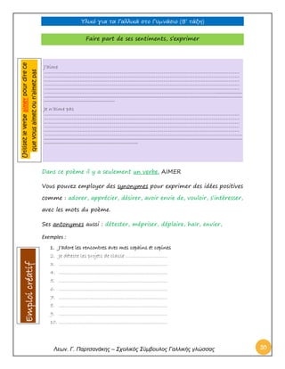 Υλικό για τα Γαλλικά στο Γυμνάσιο (Β’ τάξη) 
Λεων. Γ. Παρτσανάκης – Σχολικός Σύμβουλος Γαλλικής γλώσσας 20 
Faire part de ses sentiments, s’exprimer 
Dans ce poème il y a seulement un verbe. AIMER 
Vous pouvez employer des synonymes pour exprimer des idées positives comme : adorer, apprécier, désirer, avoir envie de, vouloir, s’intéresser, avec les mots du poème. 
Ses antonymes aussi : détester, mépriser, déplaire, haïr, envier, 
Exemples : 
1. J’adore les rencontres avec mes copains et copines 
2. Je déteste les projets de classe ………………………. 
3. ………………………………………………………………. 
4. ………………………………………………………………. 
5. ………………………………………………………………. 
6. ………………………………………………………………. 
7. ………………………………………………………………. 
8. ………………………………………………………………. 
9. ………………………………………………………………. 
10. ………………………………………………………………. 
J’aime ……………………………………………………………………………………………………………… ……………………………………………………………………………………………………………… ……………………………………………………………………………………………………………… ……………………………………………………………………………………………………………… ……………………………………………………………………………………………………………… …………………………………………………………………………………………………...................... .......................................................................................................................................................................... ............................................................. 
Je n’aime pas ……………………………………………………………………………………………………………… ……………………………………………………………………………………………………………… ……………………………………………………………………………………………………………… ……………………………………………………………………………………………………………… ……………………………………………………………………………………………………………… ……………………………………………………………………………………………………………….. .......................................................................................................................................................................... ................................................................................. Utilisez le verbe aimer pour dire ce que vous aimez ou n’aimez pas 
Emploi créatif  