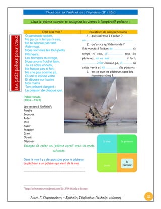 Υλικό για τα Γαλλικά στο Γυμνάσιο (Β’ τάξη) 
Λεων. Γ. Παρτσανάκης – Σχολικός Σύμβουλος Γαλλικής γλώσσας 22 
Lisez le poème suivant et soulignez les verbes à l’impératif présent : 
Ode à la mer 7 Questions de compréhension : 
Ô camarade océan, Ne perds ni temps ni eau, Ne te secoue pas tant, Aide-nous, Nous sommes les tout-petits Pêcheurs, Les hommes du rivage, Nous avons froid et faim, Tu es notre ennemi, Ne frappe pas si fort, Ne crie pas comme ça, Ouvre ta caisse verte Et dépose sur toutes Nos mains Ton présent d'argent : Le poisson de chaque jour. 
1. qui s’adresse à l’océan ? 
un ……………………………………………………….. 
2. qu’est-ce qu’il demande ? 
il demande à l’océan de …………………….. de temps ni eau, d’………………… tous les pêcheurs, de ne pas ………………… si fort, ……………….. crier comme ça, d’………….. sa caisse verte et de …………….. des poissons. 
3. est-ce que les pêcheurs sont des hommes riches ? 
Pablo Neruda 
(1904 – 1973) 
Les verbes à l’infinitif : 
Perdre 
Secouer 
Aider 
Etre 
Avoir 
Frapper 
Crier 
Ouvrir 
Déposer 
Essayez de créer un ‘poème carré’ avec les mots suivants: 
Dans la mer il y a des poissons pour le pêcheur 
Le pêcheur a un poisson qui vient de la mer 
………………………………………………………………………… 
………………………………………………………………………... 
7 http://lesbottieres.wordpress.com/2013/04/08/ode-a-la-mer/ 
la mer 
le poisson 
avoir 
le pêcheur Un petit poème pour vous  
