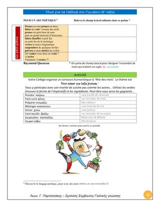Υλικό για τα Γαλλικά στο Γυμνάσιο (Β’ τάξη) 
Λεων. Γ. Παρτσανάκης – Σχολικός Σύμβουλος Γαλλικής γλώσσας 23 
POUR UN ART POÉTIQUE 8 Relevez le champ lexical culinaire dans ce poème * 
Raymond Queneau * On parle de champ lexical pour désigner l’ensemble de 
mots qui traitent un sujet. Ici : la cuisine. 
Activité 
Votre Collège organise un concours humoristique la ‘fête des mots’. Le thème est Pour passer une belle journée. 9 
Vous y participez avec une recette de cuisine pas comme les autres… Utilisez les verbes (trouvez la forme de l’impératif) et les ingrédients. Peut-être vous serez les gagnants … 
Prendre παίρνω 
Une pincée de vacances 
Faire cuire ψήνω 
Un morceau de soleil 
Préparer ετοιμάζω 
Des copains 
Mélanger ανακατεύω 
Une tranche de rire 
Verser χύνω 
Une graine 
Faire bouillir βράζω 
Un morceau de musique 
Saupoudrer πασπαλίζω 
Beaucoup de détente 
Couper κόβω 
Des bonbons 
8 Découvrir le langage poétique, jouer avec des mots lettres.ac-aix-marseille.fr/ 
Prenez un mot prenez-en deux faites-les cuir’ comme des oeufs prenez un petit bout de sens puis un grand morceau d’innocence 
faites chauffer à petit feu au petit feu de la technique versez la sauce énigmatique saupoudrez de quelques étoiles poivrez et puis mettez les voiles 
Où voulez-vous donc en venir ? À écrire Vraiment ? à écrire ?? 
Un petit poème  