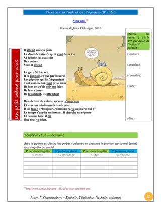 Υλικό για τα Γαλλικά στο Γυμνάσιο (Β’ τάξη) 
Λεων. Γ. Παρτσανάκης – Σχολικός Σύμβουλος Γαλλικής γλώσσας 25 
Mon ami 10 
Poème de Jules Delavigne, 2010 
Il attend sous la pluie Le droit de faire ce qu’il veut de sa vie Sa femme lui avait dit De rentrer Mais il attend 
La gare St Lazare Il la connait, et pas par hasard Les pigeons qui la fréquentent Tout comme lui, font grise mine Ils font ce qu’ils doivent faire De leurs jours Ils regardent, ils attendent 
Dans le bar du coin le serveur s’empresse Et avec un minimum de tendresse Il lui lance : “bonjour, comment ça va aujourd’hui ?” Le temps s’arrête un instant, il cherche sa réponse Et comme hier, il dit Que tout va bien. 
J’observe et je m’exprime 
Lisez le poème et classez les verbes soulignés en ajoutant le pronom personnel (sujet) sous singulier ou pluriel : 3e personne singulier 3e personne pluriel 3e personne singulier 3e personne pluriel 
Il attend 
Ils attendent 
Il veut 
Ils veulent 
10 http://www.poetica.fr/poeme-1013/jules-delavigne-mon-ami/ Mettez les verbes ( ) à la 1ère personne de l’indicatif présent : 
(vouloir) 
(attendre) 
(connaître) 
(faire) 
(dire) Un petit poème pour vous  