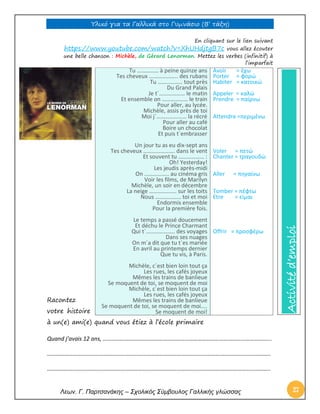 Υλικό για τα Γαλλικά στο Γυμνάσιο (Β’ τάξη) 
Λεων. Γ. Παρτσανάκης – Σχολικός Σύμβουλος Γαλλικής γλώσσας 27 
En cliquant sur le lien suivant https://www.youtube.com/watch?v=XhUHdjtgB7c vous allez écouter une belle chanson : Michèle, de Gérard Lenorman. Mettez les verbes (infinitif) à l’imparfait 
Racontez votre histoire 
à un(e) ami(e) quand vous étiez à l’école primaire 
Quand j’avais 12 ans, ……………………………………………………………………………………………………... 
……………………………………………………………………………………………………………………………………….. 
……………………………………………………………………………………………………………………………………….. Tu …………… à peine quinze ans Tes cheveux ……………….. des rubans Tu …………….. tout près Du Grand Palais Je t´……………… le matin Et ensemble on ……………… le train Pour aller, au lycée. Michèle, assis près de toi Moi j´………………… la récré Pour aller au café Boire un chocolat Et puis t´embrasser Un jour tu as eu dix-sept ans Tes cheveux …………………. dans le vent Et souvent tu ……………… : Oh! Yesterday! Les jeudis après-midi On …………….. au cinéma gris Voir les films, de Marilyn Michèle, un soir en décembre La neige ………………. sur les toits Nous ……………… toi et moi Endormis ensemble Pour la première fois. Le temps a passé doucement Et déchu le Prince Charmant Qui t´……………….. des voyages Dans ses nuages On m´a dit que tu t´es mariée En avril au printemps dernier Que tu vis, à Paris. Michèle, c´est bien loin tout ça Les rues, les cafés joyeux Mêmes les trains de banlieue Se moquent de toi, se moquent de moi Michèle, c´est bien loin tout ça Les rues, les cafés joyeux Mêmes les trains de banlieue Se moquent de toi, se moquent de moi.... Se moquent de moi! 
Avoir = έχω 
Porter = φορώ 
Habiter = κατοικώ 
Appeler = καλώ 
Prendre = παίρνω 
Attendre =περιμένω 
Voler = πετώ 
Chanter = τραγουδώ 
Aller = πηγαίνω 
Tomber = πέφτω 
Etre = είμαι 
Offrir = προσφέρω 
Activité d’emploi  