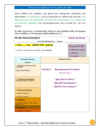 Υλικό για τα Γαλλικά στο Γυμνάσιο (Β’ τάξη) 
Λεων. Γ. Παρτσανάκης – Σχολικός Σύμβουλος Γαλλικής γλώσσας 2 
Στην έκδοση που κρατάτε στα χέρια σας παρέχονται προτάσεις για αξιοποίηση του λεξιλογίου, που εμπεριέχεται σε ‘αυθεντικά κείμενα’, της γραμματικής, της προφορικής και γραπτής κατανόησης, της προφορικής και γραπτής έκφρασης που ανταποκρίνονται στα επίπεδα Α1, Α2 του CECRL. 
Σε κάθε περίπτωση, ο εκπαιδευτικός πρέπει να έχει σχεδιάσει κάθε λεπτομέρεια πριν το μάθημα, σε λεπτομερές σχέδιο μαθήματος πχ… 
FICHE PEDAGOGIQUE Séance de 45 mn 
Ou Unité didactique de …. séances « Titre …. Càd OBJECTIF général 
- Une fiche / séance pourra comprendre 3 ou 4 activités 
Descriptif technique Activité 1 DEROULEMENT 1. Objectif communicatif de l’activité 1 (objectif spécifique) 
Activité 1. Déroulement de l’activité 
- Quels pré-requis ? 
2. Compétence langagière dominante dans l’activité : 
- Que font les élèves ? 
- Que fait l’enseignant ? 
- Quelle est la consigne ? 3. Eléments langagiers - nouveau lexique ? - morpho-syntaxe ? 
4. Modalités : en petits groupes, seul, classe entière, etc. 
5. Support(s) 
6. Durée de l’activité 
Niveau CECRL A1 débutant complet. A1 débutant A1 « moyen »  