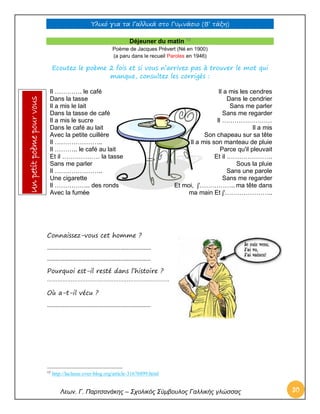 Υλικό για τα Γαλλικά στο Γυμνάσιο (Β’ τάξη) 
Λεων. Γ. Παρτσανάκης – Σχολικός Σύμβουλος Γαλλικής γλώσσας 30 
Déjeuner du matin 13 
Poème de Jacques Prévert (Né en 1900) (a paru dans le recueil Paroles en 1946) 
Ecoutez le poème 2 fois et si vous n’arrivez pas à trouver le mot qui manque, consultez les corrigés : 
Il …………. le café Dans la tasse Il a mis le lait Dans la tasse de café Il a mis le sucre Dans le café au lait Avec la petite cuillère Il ………………….. Il ……….. le café au lait Et il ……………… la tasse Sans me parler 
Il ………………….. Une cigarette Il …………….. des ronds Avec la fumée 
Il a mis les cendres Dans le cendrier Sans me parler Sans me regarder 
Il …………………… Il a mis Son chapeau sur sa tête Il a mis son manteau de pluie Parce qu'il pleuvait Et il …………………. Sous la pluie Sans une parole Sans me regarder 
Et moi, j'…………….. ma tête dans ma main Et j'………………….. 
Connaissez-vous cet homme ? 
……………………………………………………………… 
……………………………………………………………… 
Pourquoi est-il resté dans l’histoire ? ……………………………………………………………… 
Où a-t-il vécu ? 
……………………………………………………………… 
13 http://laclasse.over-blog.org/article-31676899.html Un petit poème pour vous  