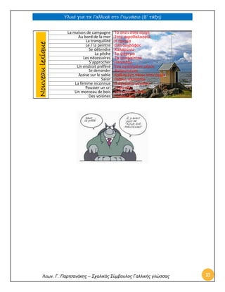 Υλικό για τα Γαλλικά στο Γυμνάσιο (Β’ τάξη) 
Λεων. Γ. Παρτσανάκης – Σχολικός Σύμβουλος Γαλλικής γλώσσας 32 
La maison de campagne 
Το σπίτι στην εξοχή 
Au bord de la mer 
Στην ακροθαλασσιά 
La tranquillité 
Η ηρεμία 
Le / la peintre 
Ο/η ζωγράφος 
Se détendre 
Χαλαρώνω 
La pêche 
Το ψάρεμα 
Les nécessaires 
Τα απαραίτητα 
S’approcher 
Πλησιάζω 
Un endroit préféré 
Ένα αγαπημένο μέρος 
Se demander 
Αναρωτιέμαι 
Assise sur le sable 
Καθισμένη πάνω στην άμμο 
Saisir 
Πιάνω, ακουμπώ 
La femme inconnue 
Η άγνωστη γυναίκα 
Pousser un cri 
Ξεφωνίζω 
Un morceau de bois 
Ένα κομμάτι ξύλο 
Des voisines 
Γειτόνισσες 
Nouveau lexique  