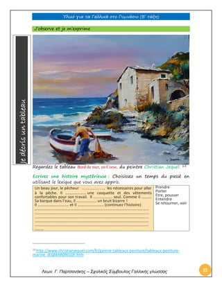 Υλικό για τα Γαλλικά στο Γυμνάσιο (Β’ τάξη) 
Λεων. Γ. Παρτσανάκης – Σχολικός Σύμβουλος Γαλλικής γλώσσας 33 
J’observe et je m’exprime 
Regardez le tableau Bord de mer, en Corse, du peintre Christian Jequel. 15 
Ecrivez une histoire mystérieuse : Choisissez un temps du passé en utilisant le lexique que vous avez appris. Un beau jour, le pêcheur ……………….. les nécessaires pour aller à la pêche. Il ………………… une casquette et des vêtements confortables pour son travail. Il ………………. seul. Comme il ………. Sa barque dans l’eau, il ……………….. un bruit bizarre ! Il …………………………. et il …………………….. (continuez l’histoire) …………………………………………………………………………………………………… …………………………………………………………………………………………………… …………………………………………………………………………………………………… …………………………………………………………………………………………………… …………………………………………………………………………………………………… ……… 
Prendre 
Porter 
Etre, pousser 
Entendre 
Se retourner, voir 
15 http://www.christianjequel.com/fr/galerie-tableaux-peinture/tableaux-peinture- marine_JEQMAR09010F.htm 
Je décris un tableau  
