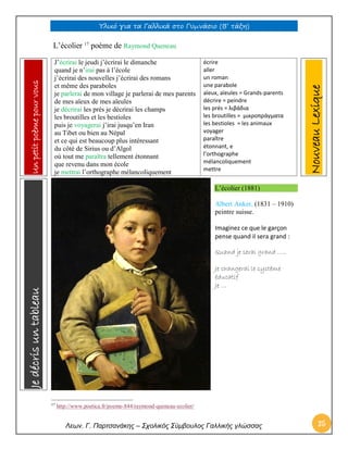 Υλικό για τα Γαλλικά στο Γυμνάσιο (Β’ τάξη) 
Λεων. Γ. Παρτσανάκης – Σχολικός Σύμβουλος Γαλλικής γλώσσας 35 
L’écolier 17 poème de Raymond Queneau 
J’écrirai le jeudi j’écrirai le dimanche quand je n’irai pas à l’école j’écrirai des nouvelles j’écrirai des romans et même des paraboles je parlerai de mon village je parlerai de mes parents de mes aïeux de mes aïeules je décrirai les prés je décrirai les champs les broutilles et les bestioles puis je voyagerai j’irai jusqu’en Iran au Tibet ou bien au Népal et ce qui est beaucoup plus intéressant du côté de Sirius ou d’Algol où tout me paraîtra tellement étonnant que revenu dans mon école je mettrai l’orthographe mélancoliquement 
écrire 
aller 
un roman 
une parabole 
aïeux, aïeules = Grands-parents 
décrire = peindre 
les prés = λιβάδια 
les broutilles = μικροπράγματα 
les bestioles = les animaux 
voyager 
paraître 
étonnant, e 
l’orthographe 
mélancoliquement 
mettre L’écolier (1881) 
Albert Anker, (1831 – 1910) peintre suisse. 
Imaginez ce que le garçon pense quand il sera grand : 
Quand je serai grand ….. 
Je changerai le système éducatif 
Je … 
17 http://www.poetica.fr/poeme-844/raymond-queneau-ecolier/ Nouveau Lexique Je décris un tableau Un petit poème pour vous  