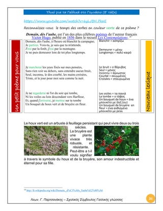 Υλικό για τα Γαλλικά στο Γυμνάσιο (Β’ τάξη) 
Λεων. Γ. Παρτσανάκης – Σχολικός Σύμβουλος Γαλλικής γλώσσας 36 
https://www.youtube.com/watch?v=6yLJBH_Pk6E 
Reconnaissez-vous le temps des verbes en couleur verte de ce poème ? 
Demain, dès l’aube, est l’un des plus célèbres poèmes de l’auteur français Victor Hugo, publié en 1856 dans le recueil Les Contemplations. 18 Demain, dès l'aube, à l'heure où blanchit la campagne, Je partirai. Vois-tu, je sais que tu m'attends. J'irai par la forêt, j'irai par la montagne. Je ne puis demeurer loin de toi plus longtemps. Je marcherai les yeux fixés sur mes pensées, Sans rien voir au dehors, sans entendre aucun bruit, Seul, inconnu, le dos courbé, les mains croisées, Triste, et le jour pour moi sera comme la nuit. Je ne regarderai ni l'or du soir qui tombe, Ni les voiles au loin descendant vers Harfleur, Et, quand j'arriverai, je mettrai sur ta tombe Un bouquet de houx vert et de bruyère en fleur. 
Blanchir = ασπρίζω 
Demeurer = μένω 
Longtemps = πολύ καιρό 
Le bruit = ο θόρυβος 
Seul = μόνος 
Inconnu = άγνωστος 
Courbé = σκυμμένος 
Croisées = σταυρωμένα 
Les voiles = τα πανιά 
La tombe = ο τάφος 
Un bouquet de houx = ένα μπουκέτο με ίλεξ (ου) 
Un bouquet de bruyère en fleur = ένα ανθισμένο μπουκέτο με ρείκι 
Le houx vert est un arbuste à feuillage persistant qui peut vivre deux ou trois siècles. La bruyère est une plante vivace très robuste, et résistante. Peut-être a t-il voulu signifier à travers le symbole du houx et de la bruyère, son amour indestructible et éternel pour sa fille. 
18 http://fr.wikipedia.org/wiki/Demain,_d%C3%A8s_l'aube%E2%80%A6 
Nouveau lexique Un petit poème pour vous  