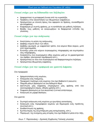 Υλικό για τα Γαλλικά στο Γυμνάσιο (Β’ τάξη) 
Λεων. Γ. Παρτσανάκης – Σχολικός Σύμβουλος Γαλλικής γλώσσας 3 
Γενικοί στόχοι για τη διδασκαλία του λεξιλογίου: 
 Διαφοροποιώ τη μεταφορική έννοια από την κυριολεξία, 
 Προβαίνω στην οικειοποίηση των ιδιωματικών εκφράσεων, 
 Χρησιμοποιώ με σύνεση όρους που αφορούν σε δράσεις, συναισθήματα και αποφάσεις, 
 Εκφράζομαι με σωστές φράσεις, με το κατάλληλο για μαθητές λεξιλόγιο, 
 Βοηθώ τους μαθητές να αναγνωρίζουν τα διαφορετικά επίπεδα της γλώσσας. 
Γενικοί στόχοι για την ανάγνωση: 
 Αναπτύσσω τη γεύση της ανάγνωσης, 
 Διαβάζω κείμενα όλων των ειδών, 
 Διαβάζω φωναχτά, με εκφραστικό τρόπο, ένα κείμενο δέκα σειρών, μετά από προετοιμασία, 
 Εντοπίζω μέσα στο κείμενο συγκεκριμένες πληροφορίες και συμπεραίνω νέες πληροφορίες, 
 Ανακαλύπτω ένα συγκεκριμένο είδος κειμένου μαζί με τα χαρακτηριστικά του (άρθρο, ηλεκτρονικό ταχυδρομείο κλπ.), 
 Χρησιμοποιώ εκ νέου ένα συγκεκριμένο και διαφοροποιημένο λεξιλόγιο, 
 Χρησιμοποιώ ιδιωματικές εκφράσεις. 
Γενικοί στόχοι για την προφορική και γραπτή έκφραση: 
Στα προφορικά: 
 Δραματοποίηση ενός κειμένου, 
 Απαγγελία ενός ποιήματος, 
 Προφορική περίληψη ενός κειμένου που έχει διαβαστεί ή ακουστεί, 
 Παιχνίδι ρόλων βασισμένο σε ένα δεδομένο θέμα, 
 Διατύπωση μιας έκφρασης (περιεχόμενο μιας φράσης από ένα εικονογραφημένο κόμικς, οδηγίες χρήσης κλπ.), 
 Έκφραση βασισμένη σε ένα ακουστικό ή οπτικό απόσπασμα, 
 Ανάγνωση σε μορφή διαλόγου. 
Στα γραπτά: 
 Σιωπηρή ανάγνωση ενός κειμένου με ερωτήσεις κατανόησης, 
 Ανάγνωση ενός περιγραφικού κειμένου για δημιουργία ενός προϊόντος (συνταγή κλπ.), 
 Αναδιατύπωση της φράσης, 
 Εμπλουτισμός της (συμπλήρωση μιας καταμέτρησης, κλπ.), 
 Παραγωγή της συνέχισης μιας ιστορίας που έχει διαβαστεί μέσα στην τάξη,  