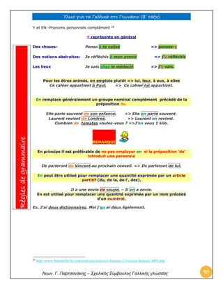 Υλικό για τα Γαλλικά στο Γυμνάσιο (Β’ τάξη) 
Λεων. Γ. Παρτσανάκης – Σχολικός Σύμβουλος Γαλλικής γλώσσας 40 
Y et EN -Pronoms personnels complément 20 
Y représente en général Des choses: Pense à ta valise => penses-y Des notions abstraites: Je réfléchis à mon avenir => j'y réfléchis Les lieux Je vais chez le médecin => j'y vais. 
Pour les êtres animés, on emploie plutôt => lui, leur, à eux, à elles Ce cahier appartient à Paul. => Ce cahier lui appartient. En remplace généralement un groupe nominal complément précédé de la préposition de. 
Elle parle souvent de son enfance. => Elle en parle souvent. Laurent revient de Londres. => Laurent en revient. Combien de tomates voulez-vous ? =>J'en veux 1 kilo. REMARQUE En principe il est préférable de ne pas employer en si la préposition 'de' introduit une personne 
Ils parleront de Vincent au prochain conseil. => Ils parleront de lui. En peut être utilisé pour remplacer une quantité exprimée par un article partitif (du, de la, de l', des). 
Il a une envie de soupe. – Il en a envie. En est utilisé pour remplacer une quantité exprimée par un nom précédé d'un numéral. 
Ex. J'ai deux dictionnaires. Moi j'en ai deux également. 
20 http://www.francaisfacile.com/exercices/exercice-francais-2/exercice-francais-5439.php Règles de grammaire  